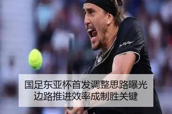 国足东亚杯首发调整思路曝光 边路推进效率成制胜关键